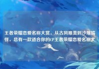 王者荣耀恋爱名称大赏，从古风唯美到沙雕搞怪，总有一款适合你的CP王者荣耀恋爱名称大全