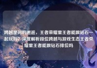 跨越星河的邂逅，王者荣耀里王者能跟钻石一起玩吗？深度解析段位跨越与游戏生态王者荣耀里王者能跟钻石排位吗
