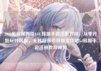 2024最新保姆级LOL韩服手游注册教程，从零开始玩转韩服，无韩籍账号获取全攻略lol韩服手游注册教程视频