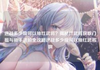 逆战多少级可以抽红武将？揭秘红武将获取门槛与新手进阶全攻略逆战多少级可以抽红武将啊