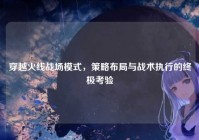 穿越火线战场模式，策略布局与战术执行的终极考验