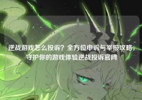 逆战游戏怎么投诉？全方位申诉与举报攻略，守护你的游戏体验逆战投诉官网