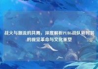 战火与潮流的共舞，深度解析PUBG战队新时装的视觉革命与文化重塑