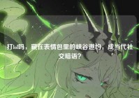 打lol吗，藏在表情包里的峡谷邀约，成当代社交暗语？