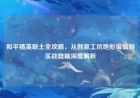 和平精英取土全攻略，从创意工坊地形编辑到实战隐喻深度解析