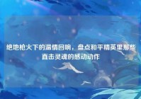 绝地枪火下的温情回响，盘点和平精英里那些直击灵魂的感动动作