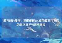解构峡谷美学，深度解析LOL皮肤源文件背后的数字艺术与技术奥秘