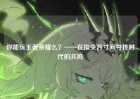 你能玩王者荣耀么？——在指尖方寸间寻找时代的共鸣