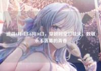 逆战4月4日-6月30日，穿越时空的战火，致敬永不落幕的青春
