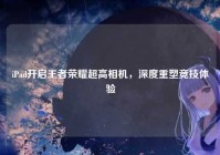iPad开启王者荣耀超高相机，深度重塑竞技体验