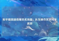 和平精英团竞爆笑名场面，队友操作笑到对手退游