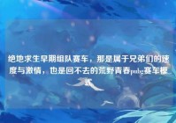 绝地求生早期组队赛车，那是属于兄弟们的速度与激情，也是回不去的荒野青春pubg赛车模式