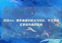 逆战2018，那年盛夏的枪火与狂欢，不仅是回忆更是热血的证明