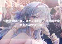 王者荣耀风云杯，冠军花落谁家？深度解析竞技魅力与文化图腾