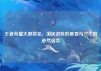 王者荣耀大限将至，国民游戏的黄昏与时代的必然宿命