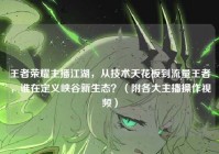 王者荣耀主播江湖，从技术天花板到流量王者，谁在定义峡谷新生态？（附各大主播操作视频）