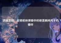 逆战美图，定格枪林弹雨中的绝美瞬间与不朽情怀