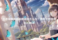 王者荣耀微信加群错误怎么办？深度攻略带你轻松解决