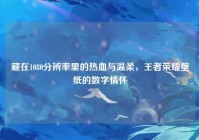 藏在1080分辨率里的热血与温柔，王者荣耀壁纸的数字情怀