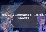 麦子CSGO，枪林弹雨与欢声笑语，诠释一代射击游戏的浪漫