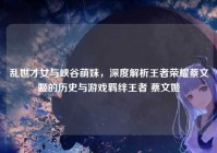 乱世才女与峡谷萌妹，深度解析王者荣耀蔡文姬的历史与游戏羁绊王者 蔡文姬