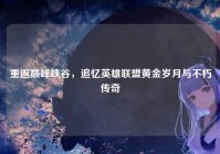 重返巅峰峡谷，追忆英雄联盟黄金岁月与不朽传奇