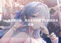 pubg体验服出租，游走在灰色地带的游戏生态乱象