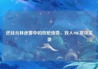 逆战丛林迷雾中的双枪传奇，双人98K激战实录