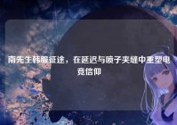 南先生韩服征途，在延迟与喷子夹缝中重塑电竞信仰