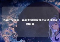 逆战社交指南，详解如何删除好友及清理朋友圈内容