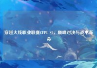 穿越火线职业联赛CFPL S9，巅峰对决与战术革命