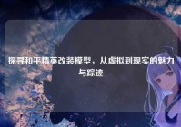 探寻和平精英改装模型，从虚拟到现实的魅力与踪迹