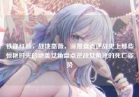 铁血红颜，战地蔷薇，深度盘点逆战史上那些惊艳时光的绝美女角盘点逆战女角色的死亡姿势