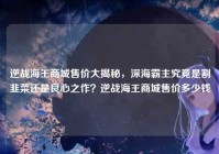 逆战海王商城售价大揭秘，深海霸主究竟是割韭菜还是良心之作？逆战海王商城售价多少钱
