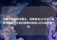 从陨石坑到银河霸主，深度盘点LOL石头人墨菲特那些年让我们惊艳的皮肤lol石头皮肤哪个好