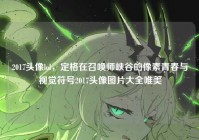 2017头像lol，定格在召唤师峡谷的像素青春与视觉符号2017头像图片大全唯美