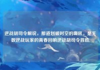 逆战胡司令解说，那道划破时空的嘶吼，是无数逆战玩家的青春回响逆战胡司令首胜