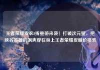 王者荣耀皮衣8折重磅来袭！打破次元壁，把峡谷英雄的飒爽穿在身上王者荣耀皮服价格表