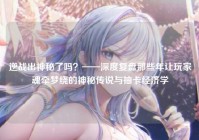 逆战出神秘了吗？——深度复盘那些年让玩家魂牵梦绕的神秘传说与抽卡经济学