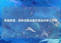 英雄联盟，皮肤切换设置及背后的多元世界