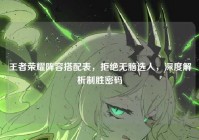王者荣耀阵容搭配表，拒绝无脑选人，深度解析制胜密码