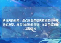 峡谷风尚指南，盘点王者荣耀男英雄那些帅炸天的发型，现实也能轻松驾驭！王者荣耀英雄发型图片