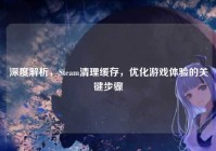 深度解析，Steam清理缓存，优化游戏体验的关键步骤