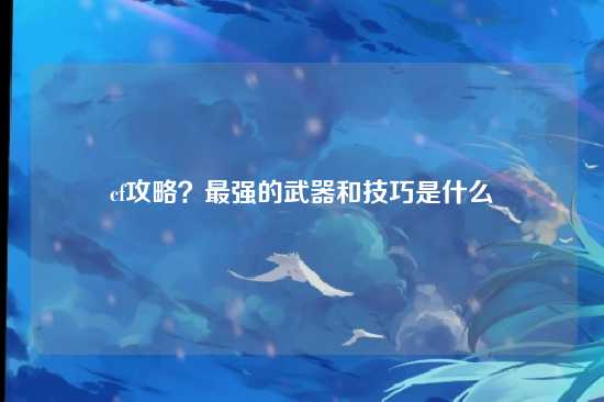 cf攻略？最强的武器和技巧是什么