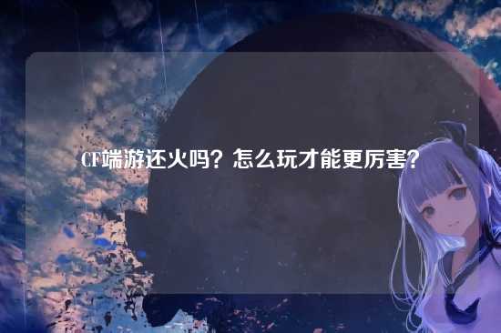 CF端游还火吗?怎么玩才能更厉害?