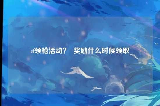 cf领枪活动? 奖励什么时候领取