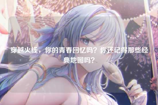 穿越火线,你的青春回忆吗?你还记得那些经典地图吗?
