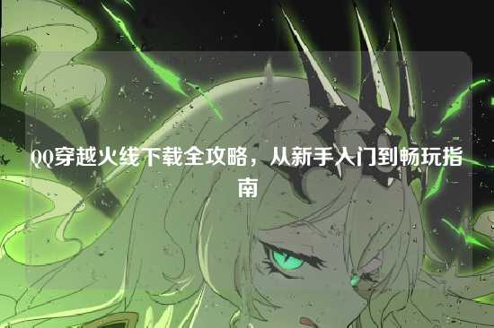 QQ穿越火线下载全攻略，从新手入门到畅玩指南