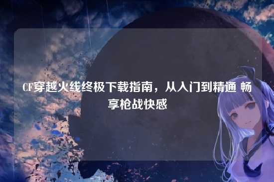 CF穿越火线终极下载指南,从入门到精通 畅享枪战快感