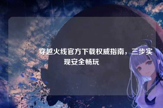 ?穿越火线官方下载权威指南,三步实现安全畅玩